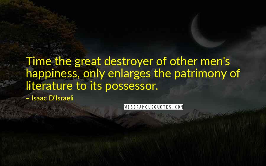 Isaac D'Israeli Quotes: Time the great destroyer of other men's happiness, only enlarges the patrimony of literature to its possessor.