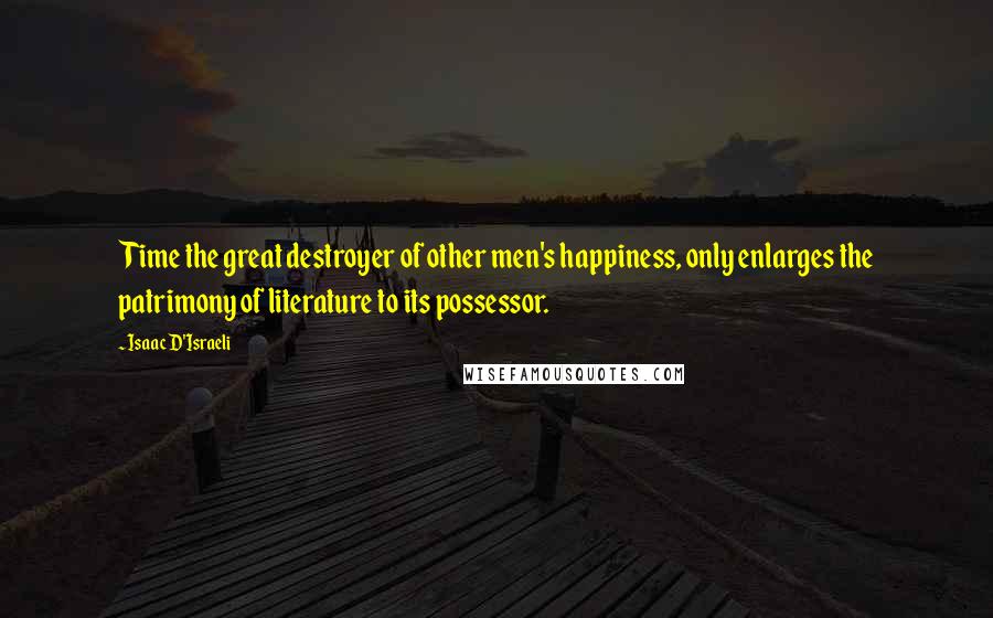 Isaac D'Israeli Quotes: Time the great destroyer of other men's happiness, only enlarges the patrimony of literature to its possessor.