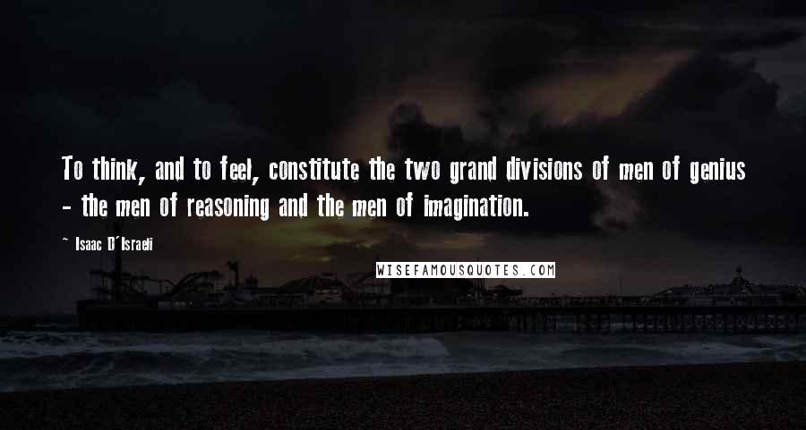 Isaac D'Israeli Quotes: To think, and to feel, constitute the two grand divisions of men of genius - the men of reasoning and the men of imagination.