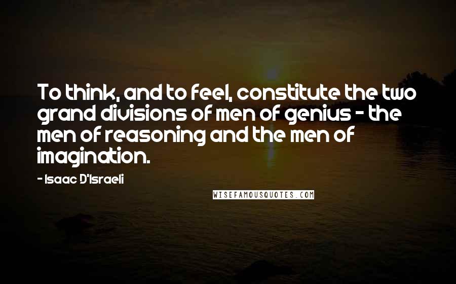 Isaac D'Israeli Quotes: To think, and to feel, constitute the two grand divisions of men of genius - the men of reasoning and the men of imagination.