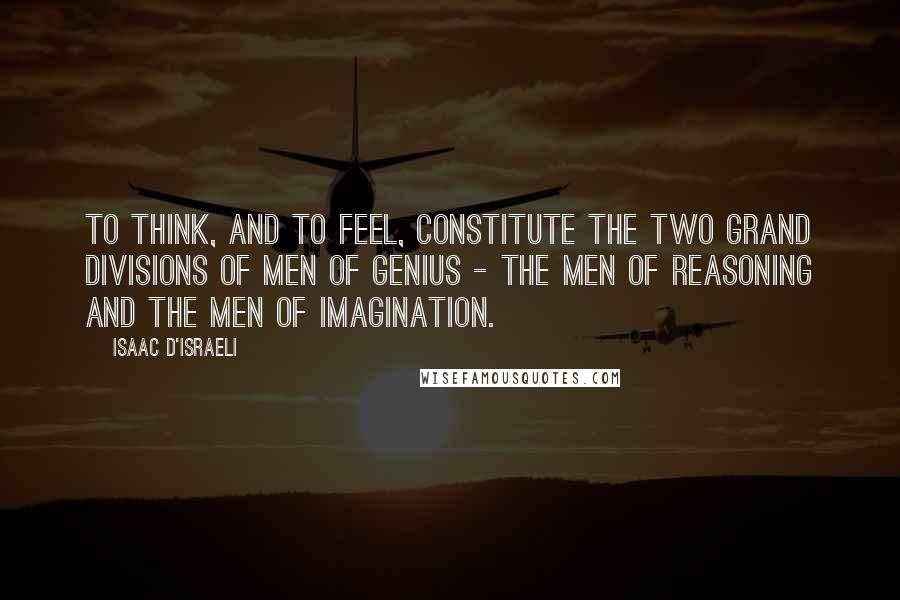 Isaac D'Israeli Quotes: To think, and to feel, constitute the two grand divisions of men of genius - the men of reasoning and the men of imagination.