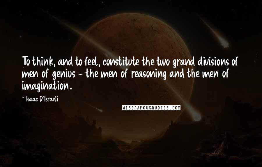 Isaac D'Israeli Quotes: To think, and to feel, constitute the two grand divisions of men of genius - the men of reasoning and the men of imagination.