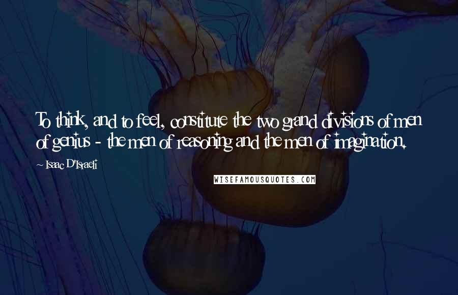 Isaac D'Israeli Quotes: To think, and to feel, constitute the two grand divisions of men of genius - the men of reasoning and the men of imagination.