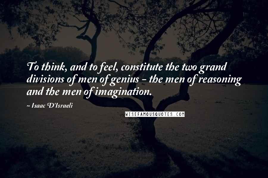 Isaac D'Israeli Quotes: To think, and to feel, constitute the two grand divisions of men of genius - the men of reasoning and the men of imagination.