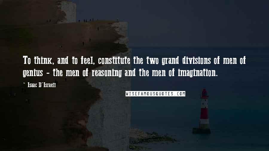 Isaac D'Israeli Quotes: To think, and to feel, constitute the two grand divisions of men of genius - the men of reasoning and the men of imagination.