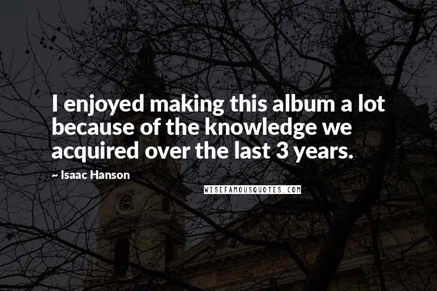 Isaac Hanson Quotes: I enjoyed making this album a lot because of the knowledge we acquired over the last 3 years.