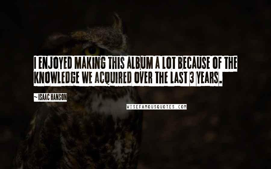 Isaac Hanson Quotes: I enjoyed making this album a lot because of the knowledge we acquired over the last 3 years.