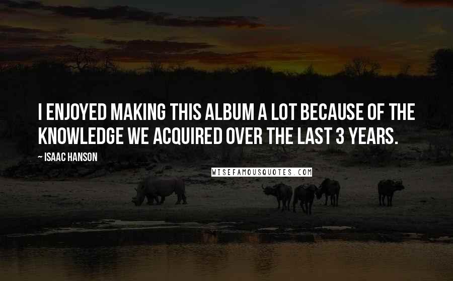 Isaac Hanson Quotes: I enjoyed making this album a lot because of the knowledge we acquired over the last 3 years.