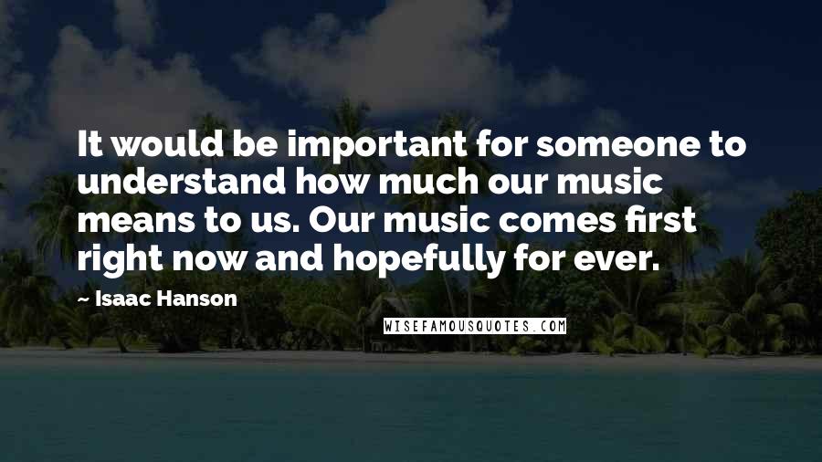 Isaac Hanson Quotes: It would be important for someone to understand how much our music means to us. Our music comes first right now and hopefully for ever.