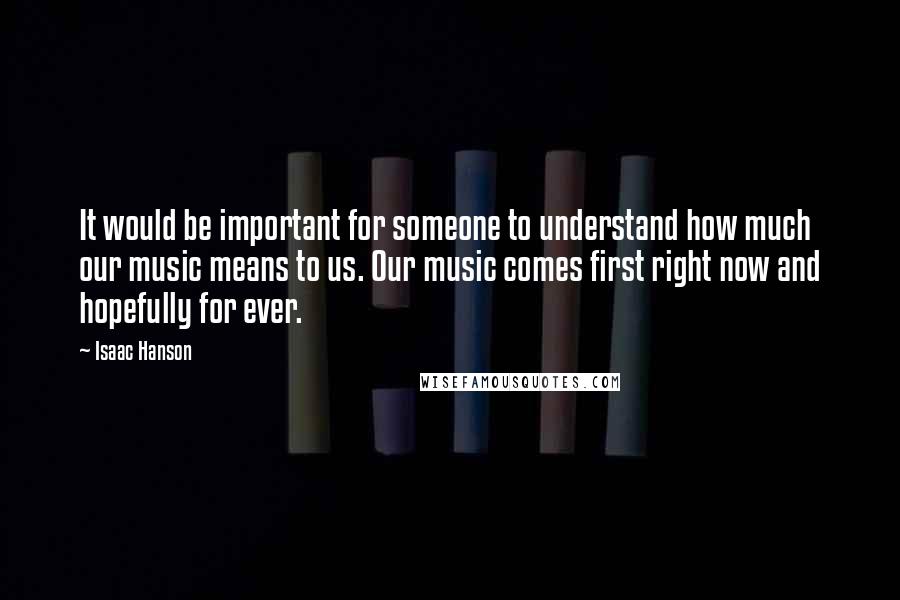 Isaac Hanson Quotes: It would be important for someone to understand how much our music means to us. Our music comes first right now and hopefully for ever.