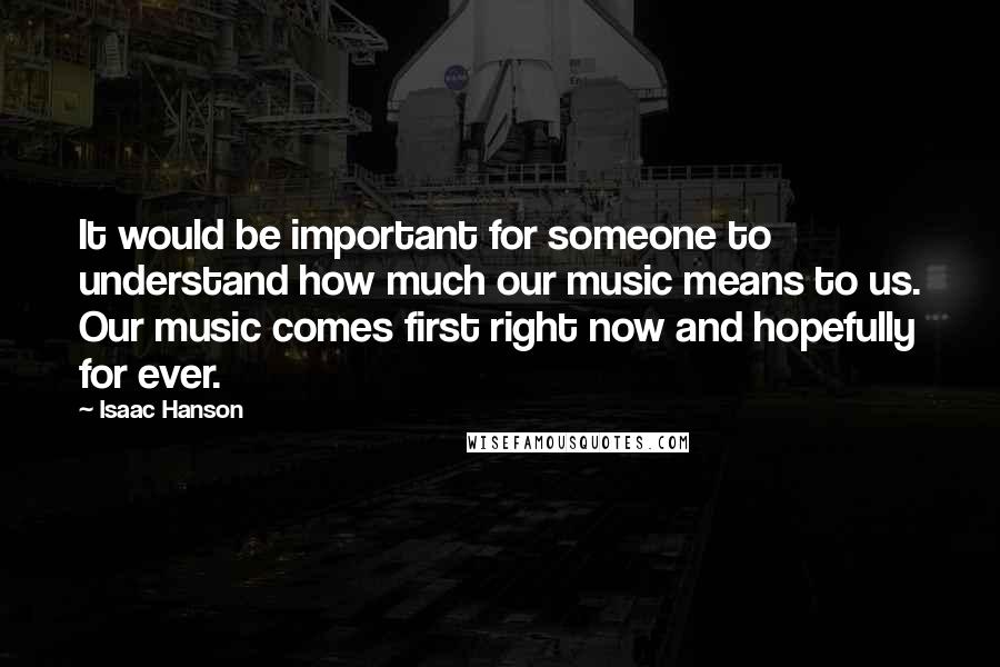 Isaac Hanson Quotes: It would be important for someone to understand how much our music means to us. Our music comes first right now and hopefully for ever.