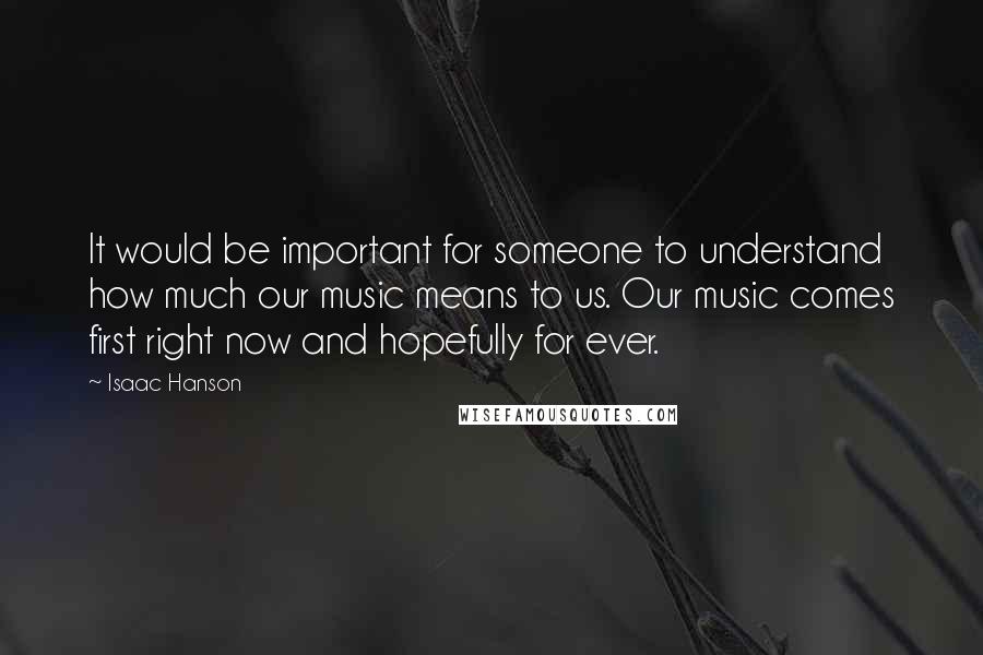 Isaac Hanson Quotes: It would be important for someone to understand how much our music means to us. Our music comes first right now and hopefully for ever.