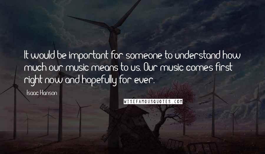 Isaac Hanson Quotes: It would be important for someone to understand how much our music means to us. Our music comes first right now and hopefully for ever.