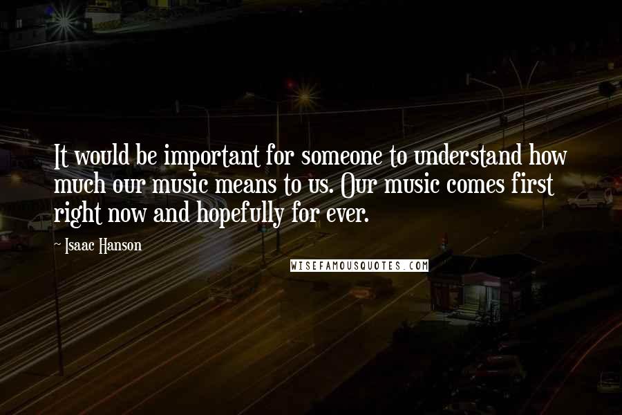 Isaac Hanson Quotes: It would be important for someone to understand how much our music means to us. Our music comes first right now and hopefully for ever.