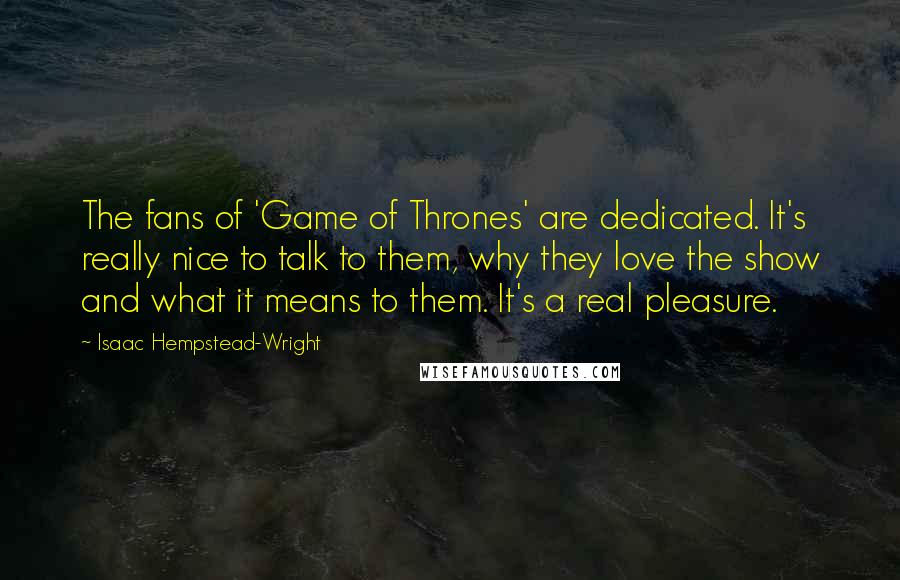 Isaac Hempstead-Wright Quotes: The fans of 'Game of Thrones' are dedicated. It's really nice to talk to them, why they love the show and what it means to them. It's a real pleasure.