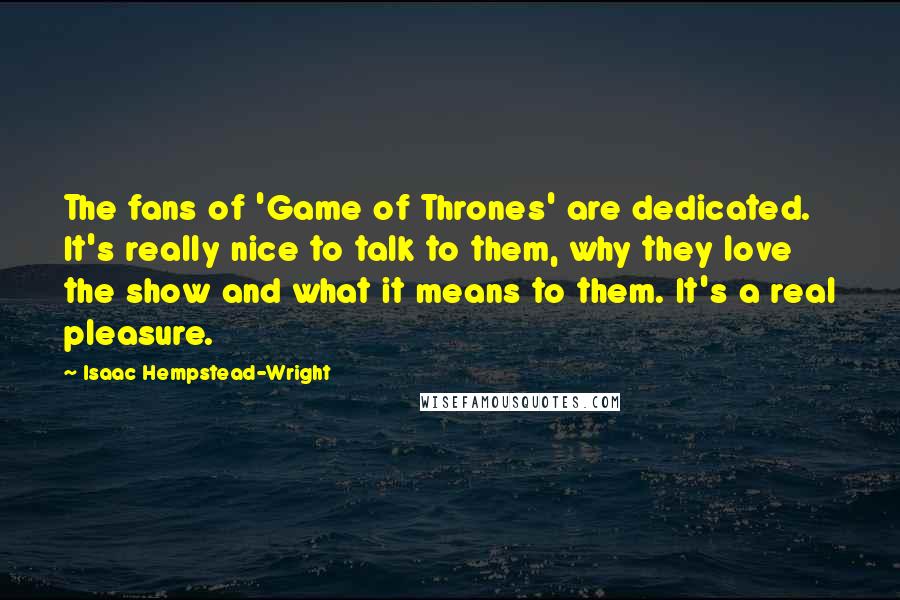 Isaac Hempstead-Wright Quotes: The fans of 'Game of Thrones' are dedicated. It's really nice to talk to them, why they love the show and what it means to them. It's a real pleasure.