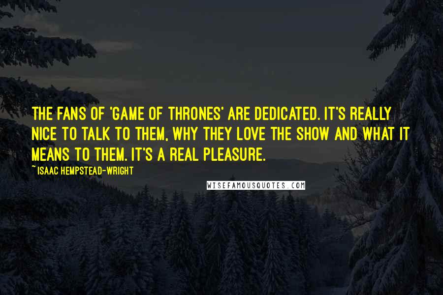 Isaac Hempstead-Wright Quotes: The fans of 'Game of Thrones' are dedicated. It's really nice to talk to them, why they love the show and what it means to them. It's a real pleasure.
