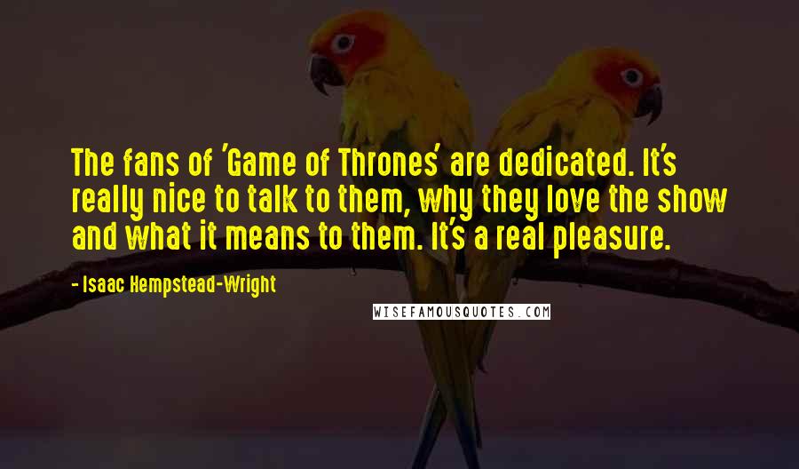 Isaac Hempstead-Wright Quotes: The fans of 'Game of Thrones' are dedicated. It's really nice to talk to them, why they love the show and what it means to them. It's a real pleasure.