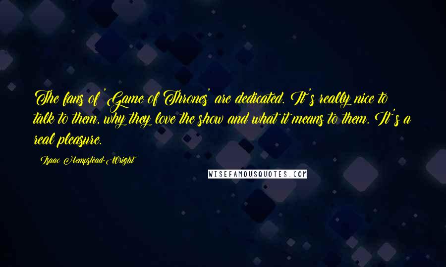 Isaac Hempstead-Wright Quotes: The fans of 'Game of Thrones' are dedicated. It's really nice to talk to them, why they love the show and what it means to them. It's a real pleasure.
