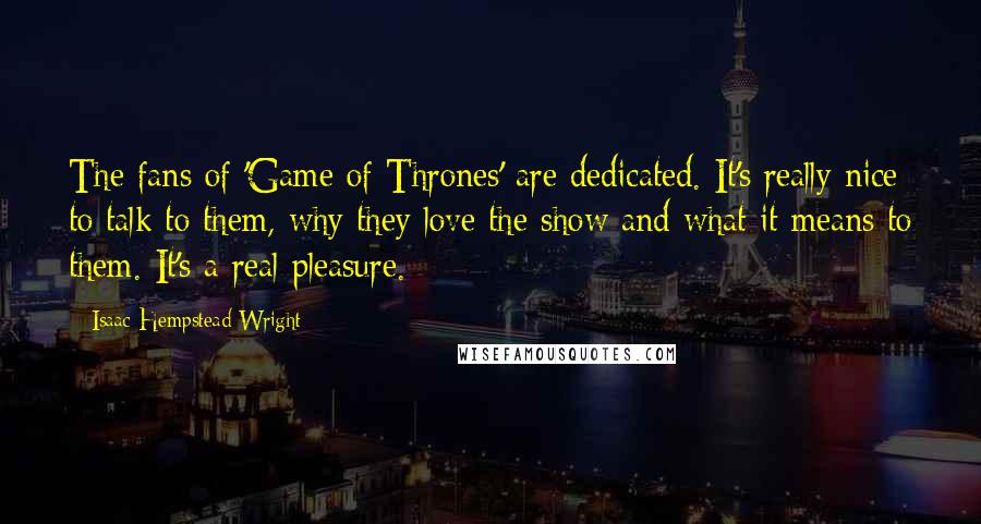Isaac Hempstead-Wright Quotes: The fans of 'Game of Thrones' are dedicated. It's really nice to talk to them, why they love the show and what it means to them. It's a real pleasure.