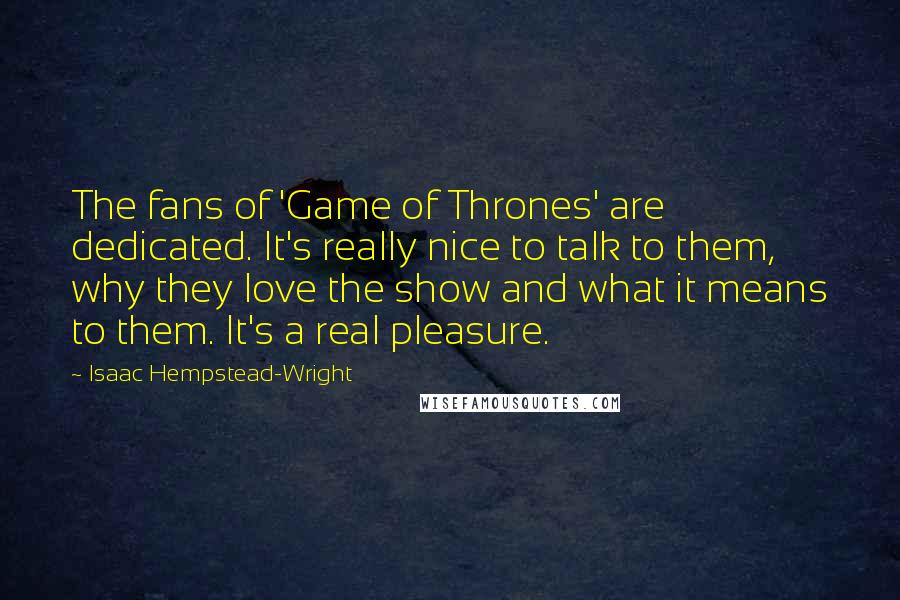 Isaac Hempstead-Wright Quotes: The fans of 'Game of Thrones' are dedicated. It's really nice to talk to them, why they love the show and what it means to them. It's a real pleasure.