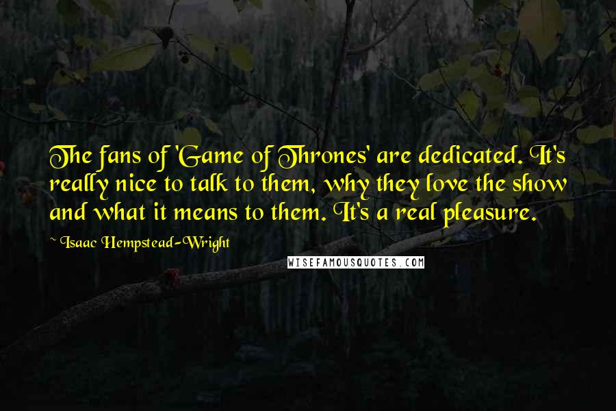 Isaac Hempstead-Wright Quotes: The fans of 'Game of Thrones' are dedicated. It's really nice to talk to them, why they love the show and what it means to them. It's a real pleasure.