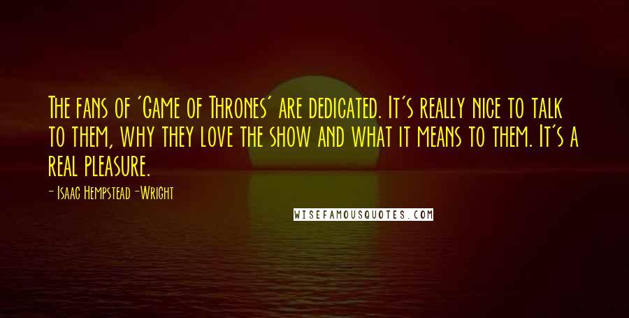 Isaac Hempstead-Wright Quotes: The fans of 'Game of Thrones' are dedicated. It's really nice to talk to them, why they love the show and what it means to them. It's a real pleasure.