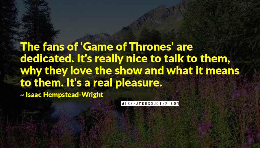 Isaac Hempstead-Wright Quotes: The fans of 'Game of Thrones' are dedicated. It's really nice to talk to them, why they love the show and what it means to them. It's a real pleasure.
