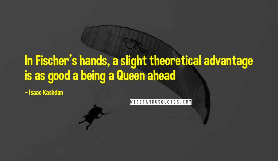 Isaac Kashdan Quotes: In Fischer's hands, a slight theoretical advantage is as good a being a Queen ahead