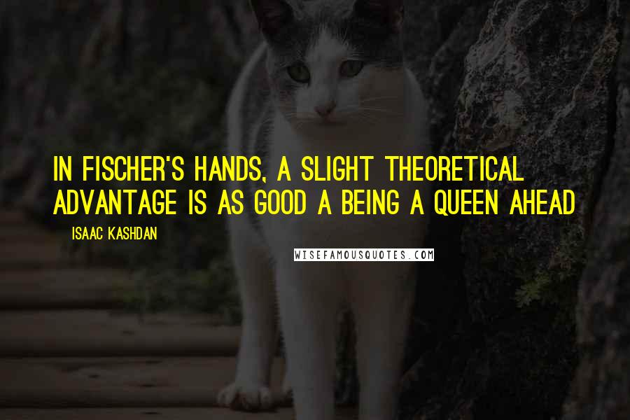 Isaac Kashdan Quotes: In Fischer's hands, a slight theoretical advantage is as good a being a Queen ahead