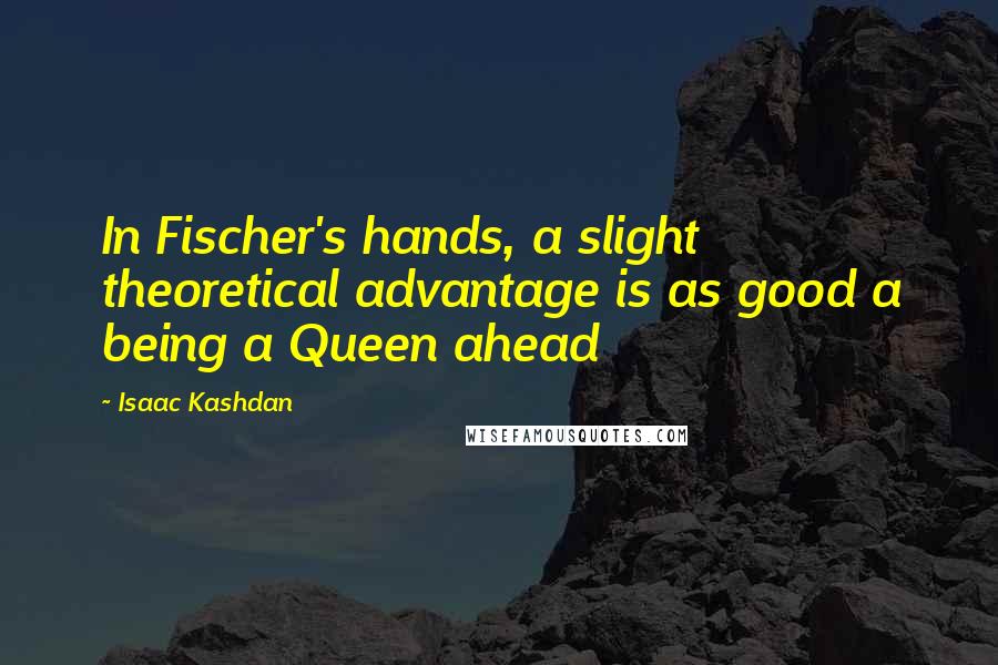 Isaac Kashdan Quotes: In Fischer's hands, a slight theoretical advantage is as good a being a Queen ahead