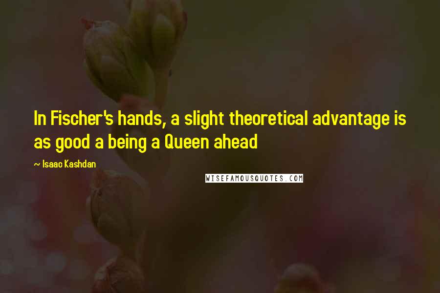 Isaac Kashdan Quotes: In Fischer's hands, a slight theoretical advantage is as good a being a Queen ahead