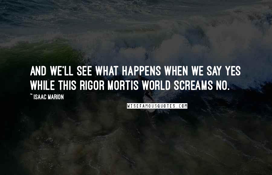 Isaac Marion Quotes: And we'll see what happens when we say Yes while this rigor mortis world screams No.