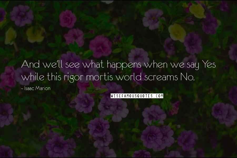 Isaac Marion Quotes: And we'll see what happens when we say Yes while this rigor mortis world screams No.