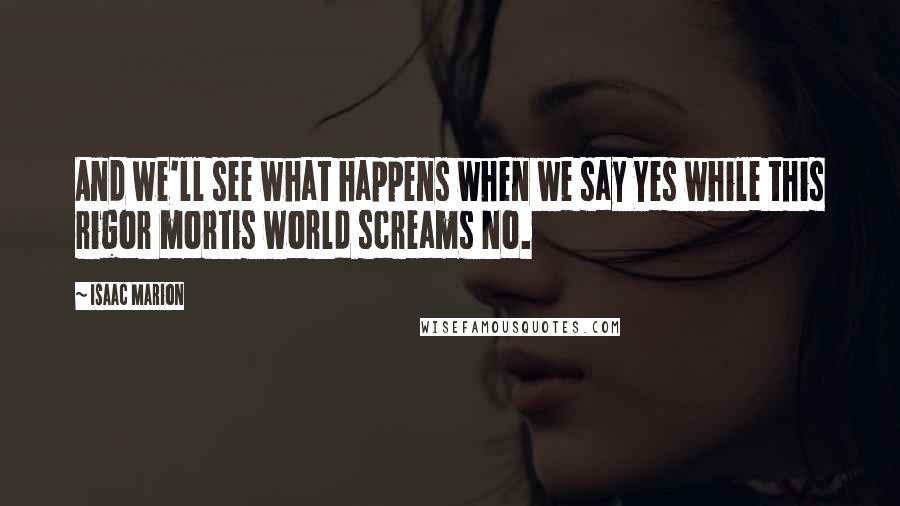 Isaac Marion Quotes: And we'll see what happens when we say Yes while this rigor mortis world screams No.