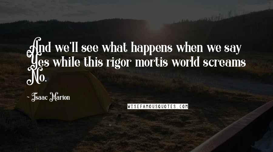 Isaac Marion Quotes: And we'll see what happens when we say Yes while this rigor mortis world screams No.