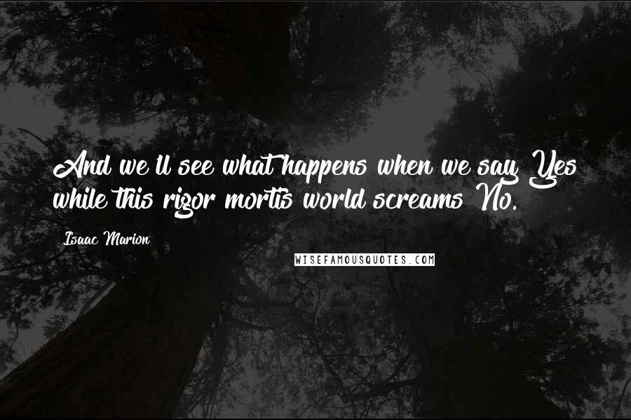 Isaac Marion Quotes: And we'll see what happens when we say Yes while this rigor mortis world screams No.