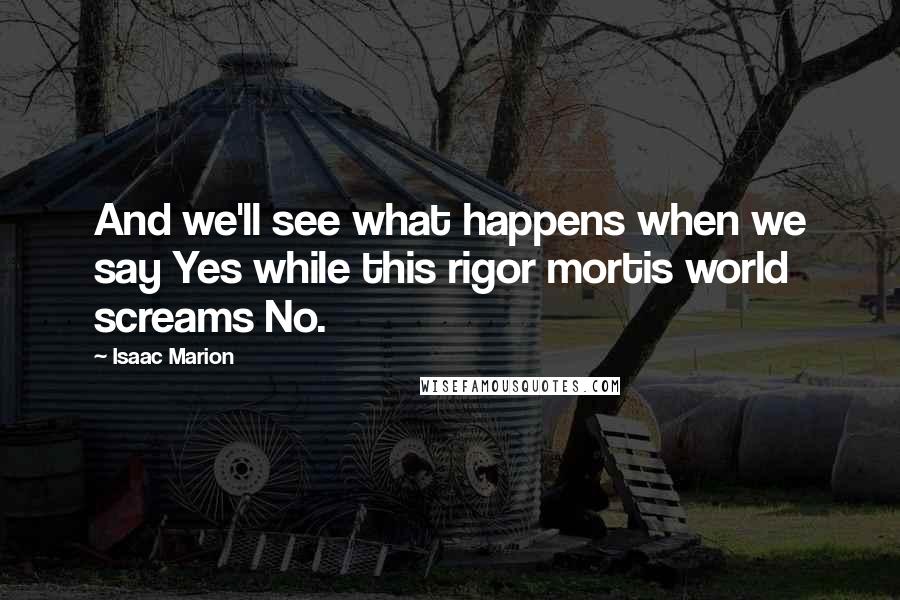 Isaac Marion Quotes: And we'll see what happens when we say Yes while this rigor mortis world screams No.
