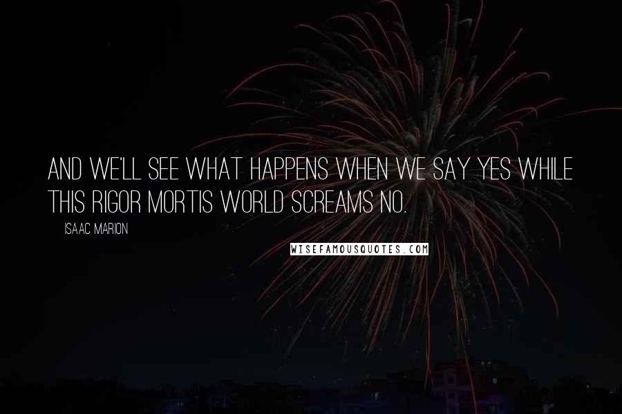 Isaac Marion Quotes: And we'll see what happens when we say Yes while this rigor mortis world screams No.