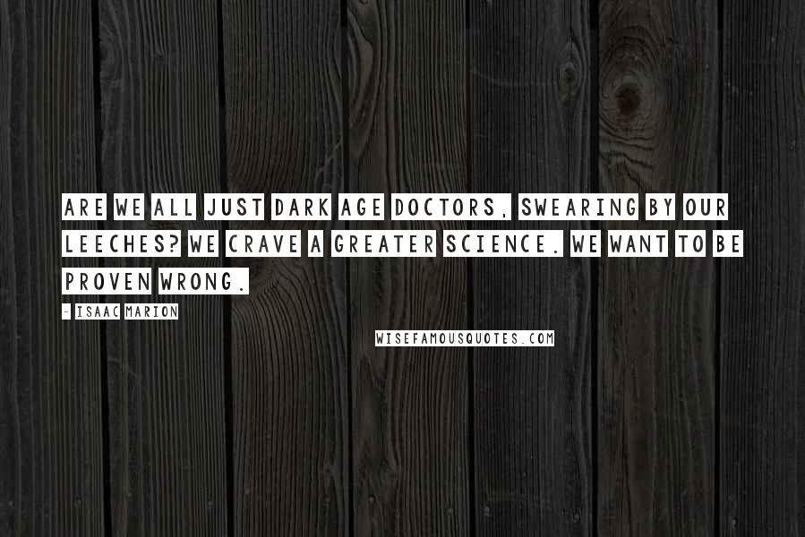 Isaac Marion Quotes: Are we all just Dark Age doctors, swearing by our leeches? We crave a greater science. We want to be proven wrong.