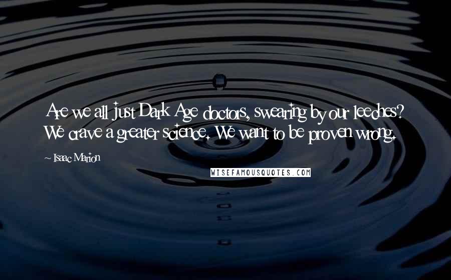 Isaac Marion Quotes: Are we all just Dark Age doctors, swearing by our leeches? We crave a greater science. We want to be proven wrong.