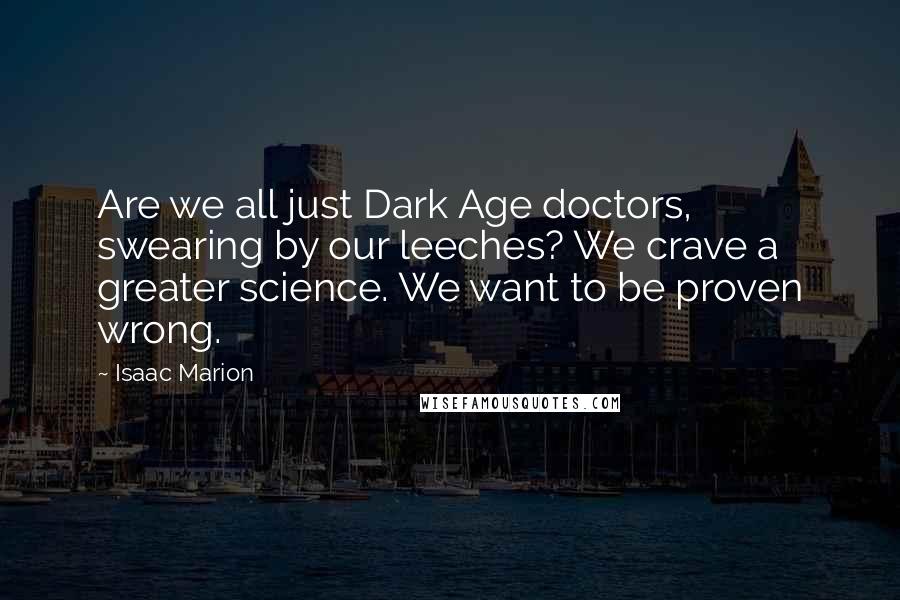 Isaac Marion Quotes: Are we all just Dark Age doctors, swearing by our leeches? We crave a greater science. We want to be proven wrong.