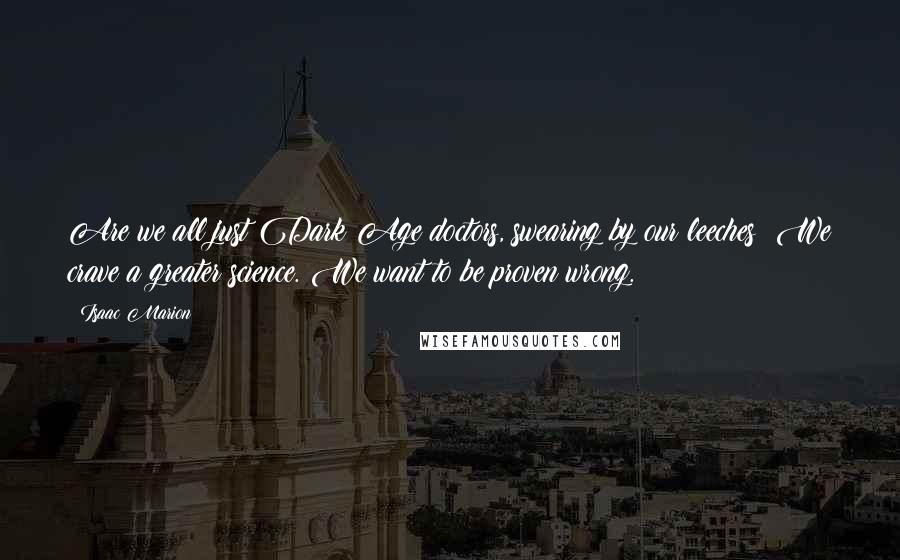 Isaac Marion Quotes: Are we all just Dark Age doctors, swearing by our leeches? We crave a greater science. We want to be proven wrong.