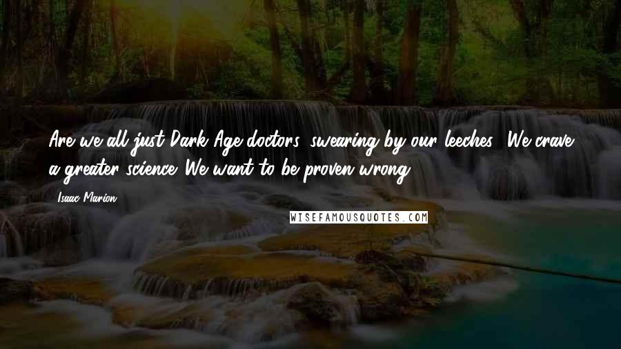 Isaac Marion Quotes: Are we all just Dark Age doctors, swearing by our leeches? We crave a greater science. We want to be proven wrong.