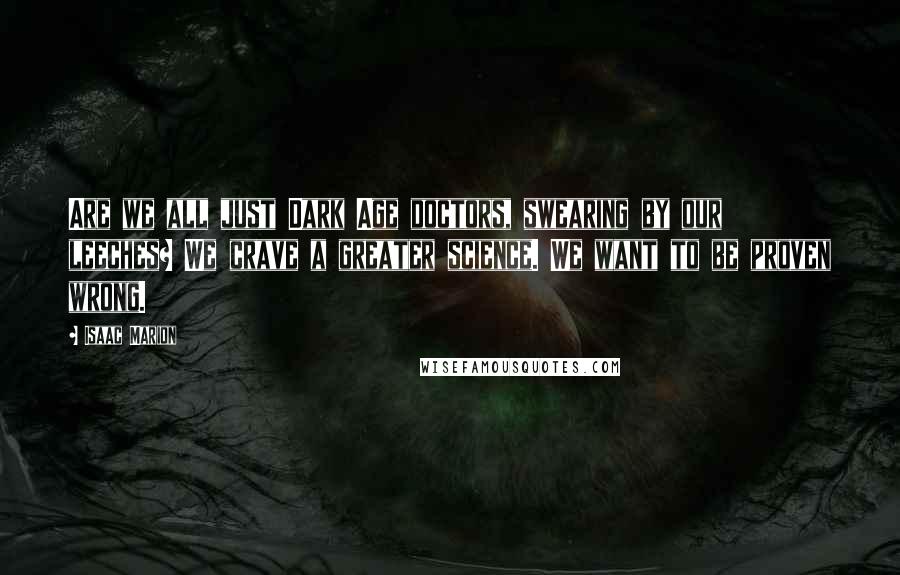Isaac Marion Quotes: Are we all just Dark Age doctors, swearing by our leeches? We crave a greater science. We want to be proven wrong.