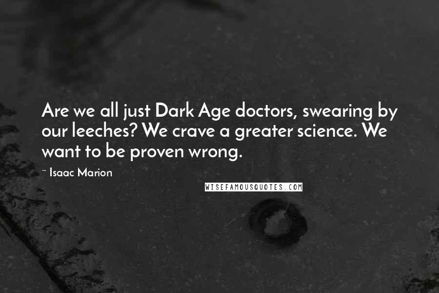 Isaac Marion Quotes: Are we all just Dark Age doctors, swearing by our leeches? We crave a greater science. We want to be proven wrong.