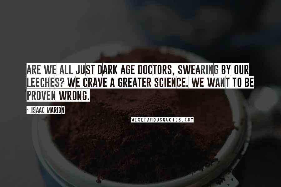 Isaac Marion Quotes: Are we all just Dark Age doctors, swearing by our leeches? We crave a greater science. We want to be proven wrong.