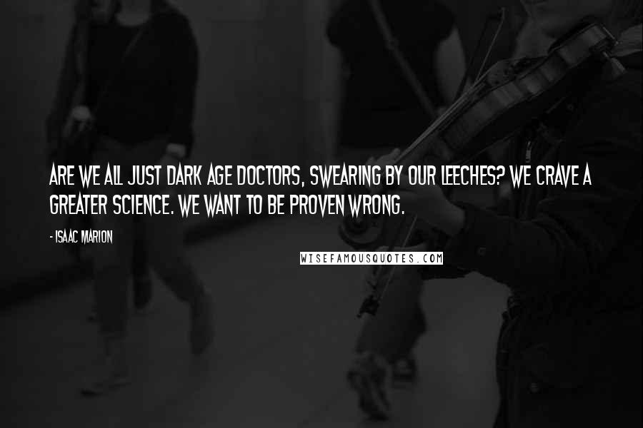 Isaac Marion Quotes: Are we all just Dark Age doctors, swearing by our leeches? We crave a greater science. We want to be proven wrong.