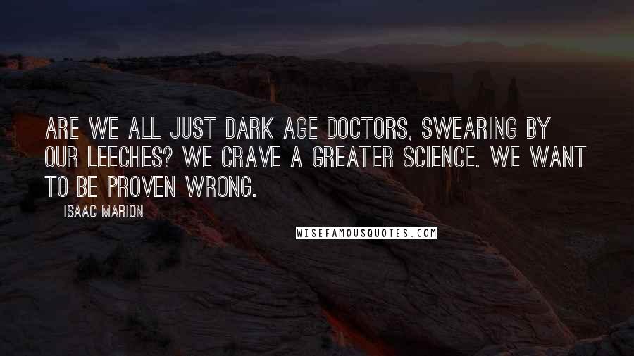 Isaac Marion Quotes: Are we all just Dark Age doctors, swearing by our leeches? We crave a greater science. We want to be proven wrong.