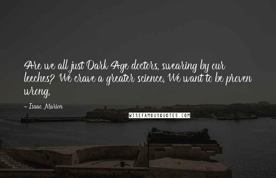 Isaac Marion Quotes: Are we all just Dark Age doctors, swearing by our leeches? We crave a greater science. We want to be proven wrong.